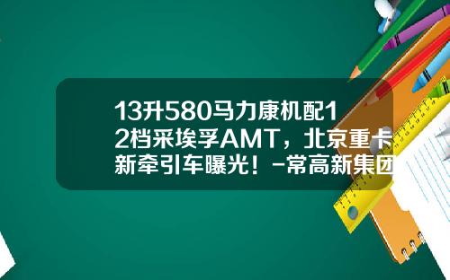 13升580马力康机配12档采埃孚AMT，北京重卡新牵引车曝光！-常高新集团有限公司【新闻】.