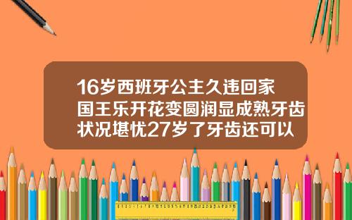 16岁西班牙公主久违回家国王乐开花变圆润显成熟牙齿状况堪忧27岁了牙齿还可以矫正吗