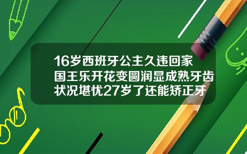 16岁西班牙公主久违回家国王乐开花变圆润显成熟牙齿状况堪忧27岁了还能矫正牙齿吗