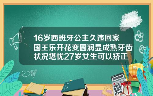 16岁西班牙公主久违回家国王乐开花变圆润显成熟牙齿状况堪忧27岁女生可以矫正牙齿吗