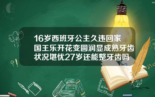16岁西班牙公主久违回家国王乐开花变圆润显成熟牙齿状况堪忧27岁还能整牙齿吗女