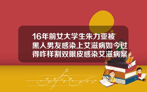 16年前女大学生朱力亚被黑人男友感染上艾滋病如今过得咋样割双眼皮感染艾滋病案例