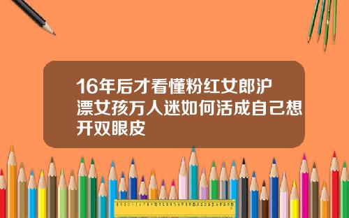 16年后才看懂粉红女郎沪漂女孩万人迷如何活成自己想开双眼皮