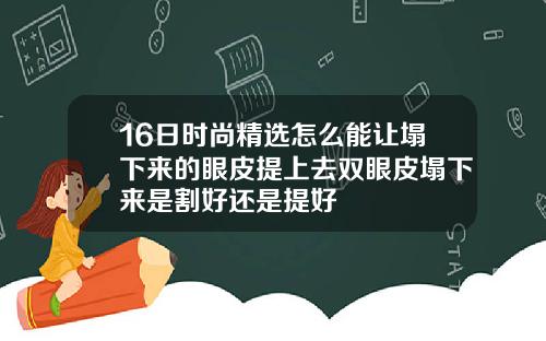 16日时尚精选怎么能让塌下来的眼皮提上去双眼皮塌下来是割好还是提好