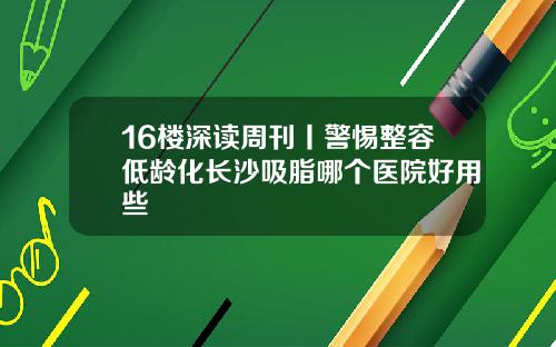 16楼深读周刊丨警惕整容低龄化长沙吸脂哪个医院好用些