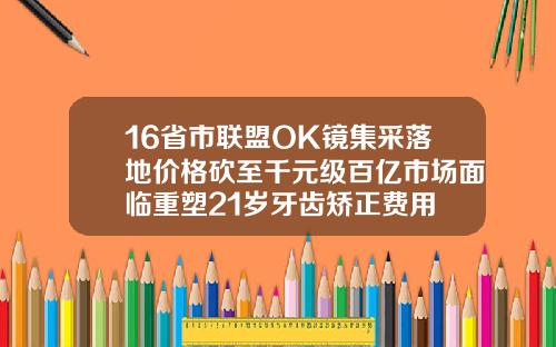 16省市联盟OK镜集采落地价格砍至千元级百亿市场面临重塑21岁牙齿矫正费用
