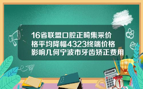 16省联盟口腔正畸集采价格平均降幅4323终端价格影响几何宁波市牙齿矫正费用