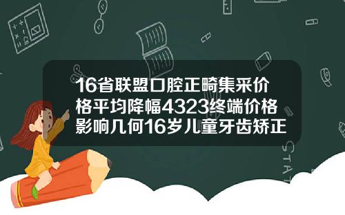 16省联盟口腔正畸集采价格平均降幅4323终端价格影响几何16岁儿童牙齿矫正费用