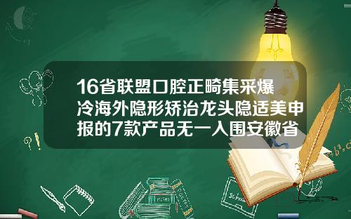 16省联盟口腔正畸集采爆冷海外隐形矫治龙头隐适美申报的7款产品无一入围安徽省口腔正畸