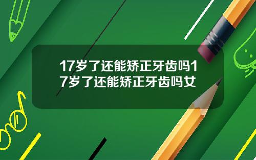 17岁了还能矫正牙齿吗17岁了还能矫正牙齿吗女