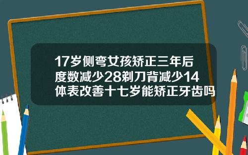 17岁侧弯女孩矫正三年后度数减少28剃刀背减少14体表改善十七岁能矫正牙齿吗