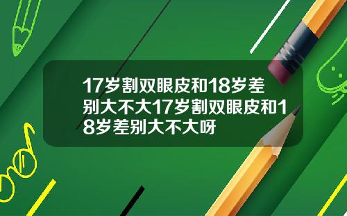 17岁割双眼皮和18岁差别大不大17岁割双眼皮和18岁差别大不大呀