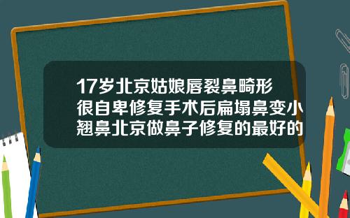 17岁北京姑娘唇裂鼻畸形很自卑修复手术后扁塌鼻变小翘鼻北京做鼻子修复的最好的医生