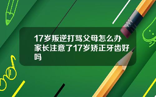 17岁叛逆打骂父母怎么办家长注意了17岁矫正牙齿好吗