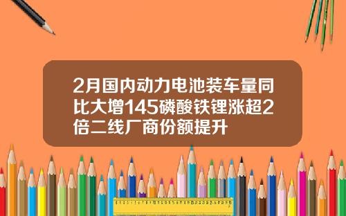 2月国内动力电池装车量同比大增145磷酸铁锂涨超2倍二线厂商份额提升