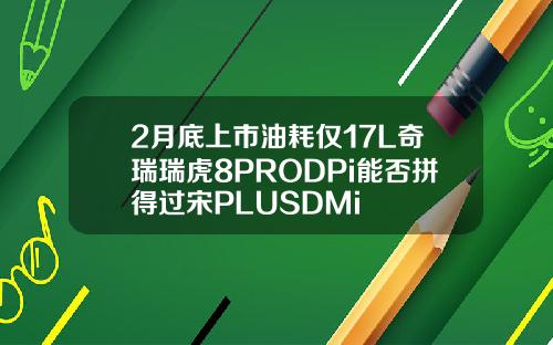 2月底上市油耗仅17L奇瑞瑞虎8PRODPi能否拼得过宋PLUSDMi