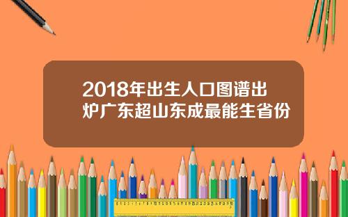 2018年出生人口图谱出炉广东超山东成最能生省份
