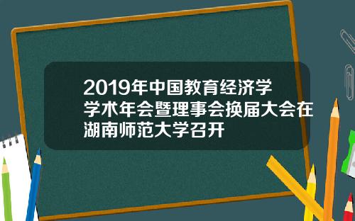 2019年中国教育经济学学术年会暨理事会换届大会在湖南师范大学召开
