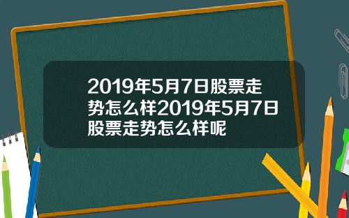 2019年5月7日股票走势怎么样2019年5月7日股票走势怎么样呢