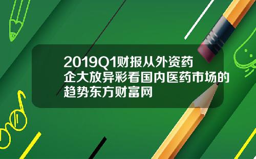 2019Q1财报从外资药企大放异彩看国内医药市场的趋势东方财富网