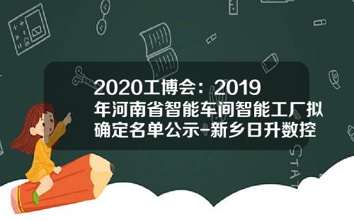 2020工博会：2019年河南省智能车间智能工厂拟确定名单公示-新乡日升数控公司邮政编码【新闻】
