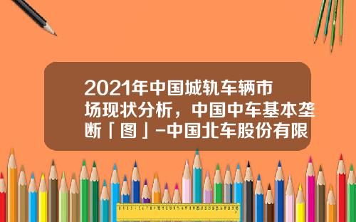 2021年中国城轨车辆市场现状分析，中国中车基本垄断「图」-中国北车股份有限公司
