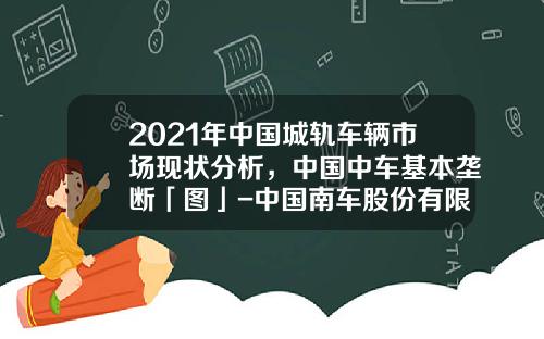 2021年中国城轨车辆市场现状分析，中国中车基本垄断「图」-中国南车股份有限公司