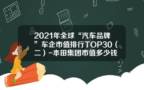 2021年全球“汽车品牌”车企市值排行TOP30（二）-本田集团市值多少钱