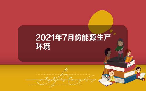 2021年7月份能源生产环境