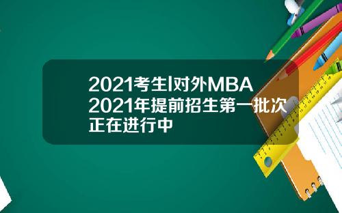 2021考生l对外MBA2021年提前招生第一批次正在进行中