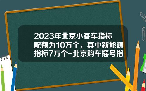2023年北京小客车指标配额为10万个，其中新能源指标7万个-北京购车摇号指标一年多少个【新闻】.