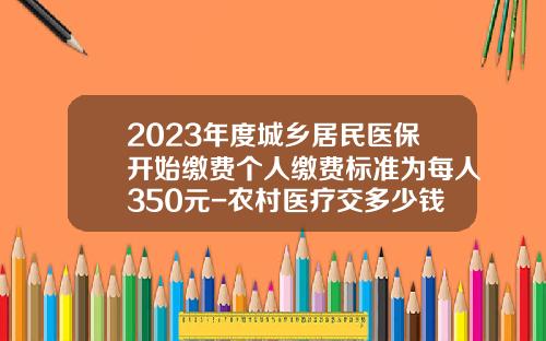 2023年度城乡居民医保开始缴费个人缴费标准为每人350元-农村医疗交多少钱