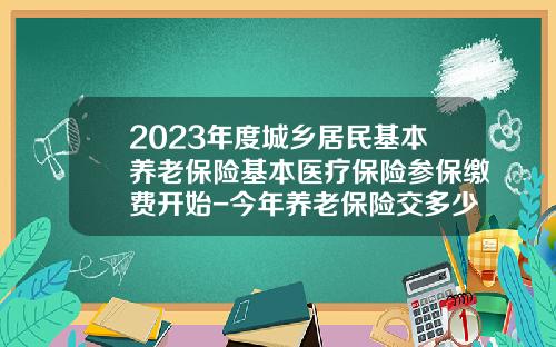 2023年度城乡居民基本养老保险基本医疗保险参保缴费开始-今年养老保险交多少钱