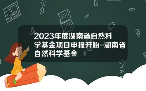 2023年度湖南省自然科学基金项目申报开始-湖南省自然科学基金