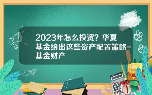 2023年怎么投资？华夏基金给出这些资产配置策略-基金财产