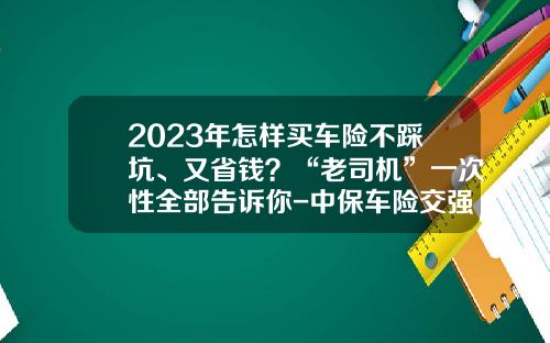 2023年怎样买车险不踩坑、又省钱？“老司机”一次性全部告诉你-中保车险交强险多少钱【新闻】.