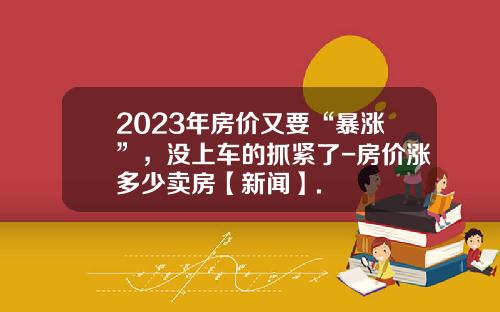 2023年房价又要“暴涨”，没上车的抓紧了-房价涨多少卖房【新闻】.