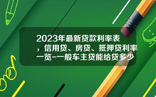 2023年最新贷款利率表，信用贷、房贷、抵押贷利率一览-一般车主贷能给贷多少【新闻】.