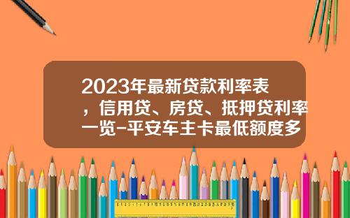 2023年最新贷款利率表，信用贷、房贷、抵押贷利率一览-平安车主卡最低额度多少【新闻】