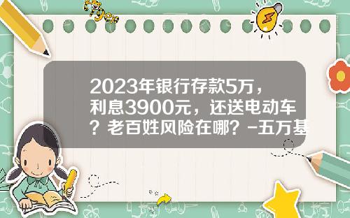2023年银行存款5万，利息3900元，还送电动车？老百姓风险在哪？-五万基金【新闻】