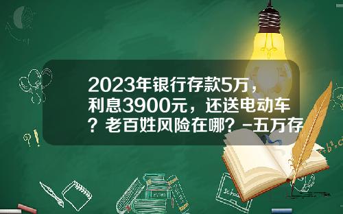 2023年银行存款5万，利息3900元，还送电动车？老百姓风险在哪？-五万存银行利息多少【新闻】
