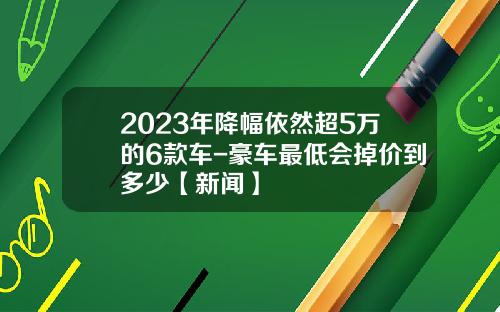 2023年降幅依然超5万的6款车-豪车最低会掉价到多少【新闻】