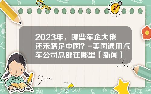 2023年，哪些车企大佬还未踏足中国？-美国通用汽车公司总部在哪里【新闻】