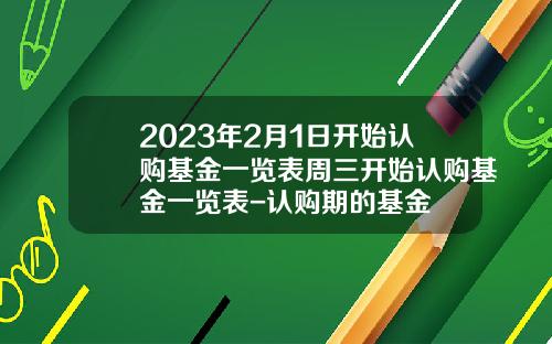2023年2月1日开始认购基金一览表周三开始认购基金一览表-认购期的基金