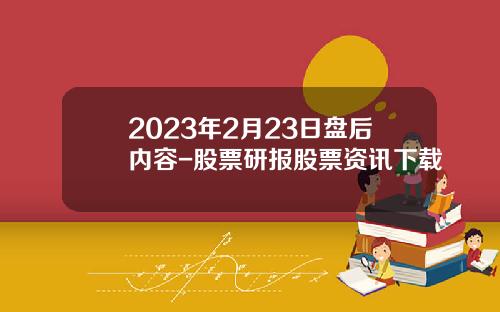 2023年2月23日盘后内容-股票研报股票资讯下载