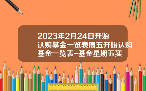 2023年2月24日开始认购基金一览表周五开始认购基金一览表-基金星期五买