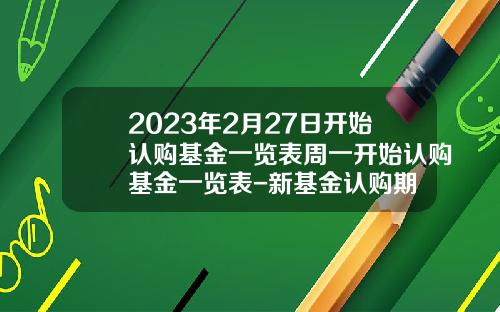 2023年2月27日开始认购基金一览表周一开始认购基金一览表-新基金认购期