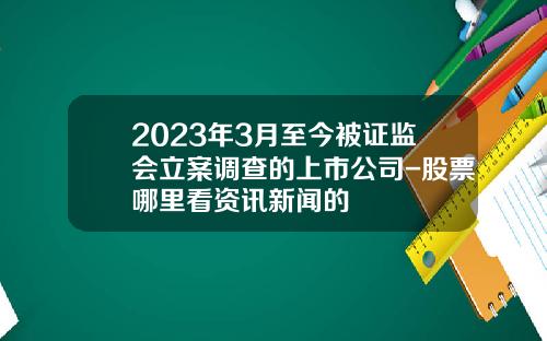 2023年3月至今被证监会立案调查的上市公司-股票哪里看资讯新闻的