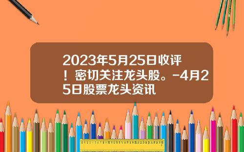 2023年5月25日收评！密切关注龙头股。-4月25日股票龙头资讯