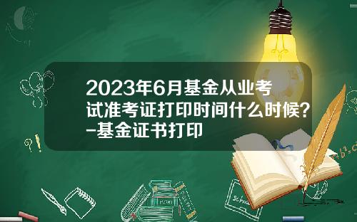 2023年6月基金从业考试准考证打印时间什么时候？-基金证书打印